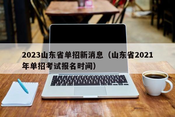 2023山东省单招新消息（山东省2021年单招考试报名时间）