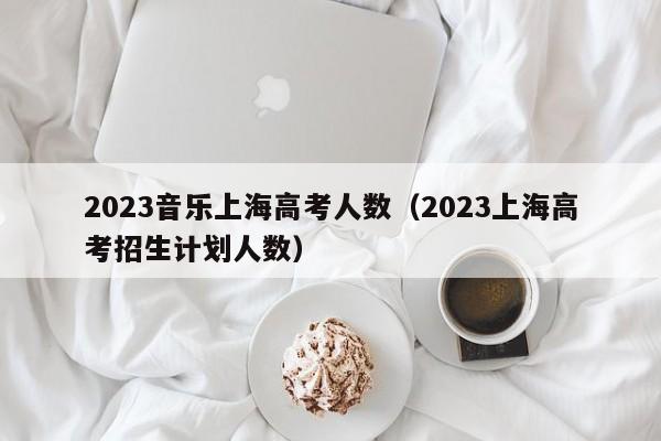 2023音乐上海高考人数（2023上海高考招生计划人数）