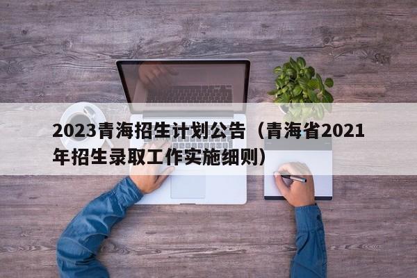 2023青海招生计划公告（青海省2021年招生录取工作实施细则）