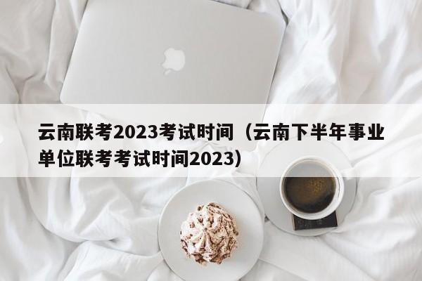 云南联考2023考试时间（云南下半年事业单位联考考试时间2023）