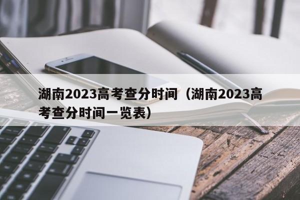 湖南2023高考查分时间（湖南2023高考查分时间一览表）