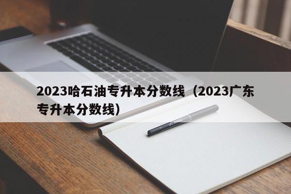 2023哈石油专升本分数线（2023广东专升本分数线）