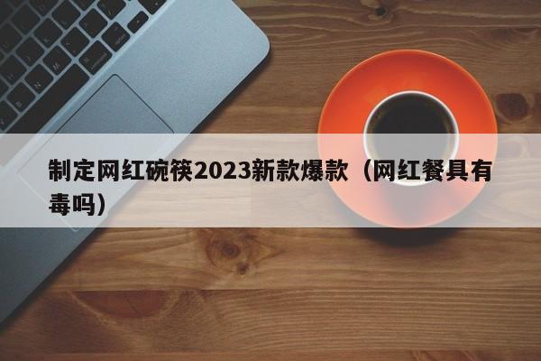 制定网红碗筷2023新款爆款（网红餐具有毒吗）