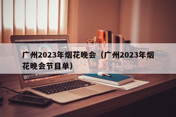 广州2023年烟花晚会（广州2023年烟花晚会节目单）